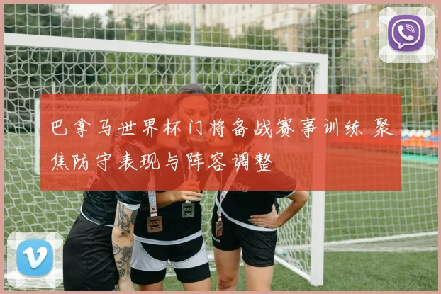巴拿马世界杯门将备战赛事训练 聚焦防守表现与阵容调整