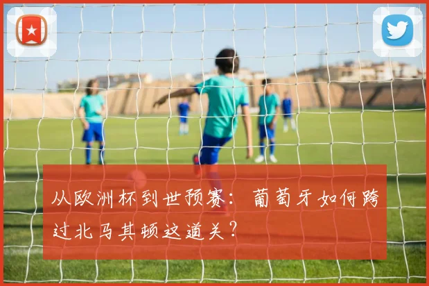 从欧洲杯到世预赛：葡萄牙如何跨过北马其顿这道关？