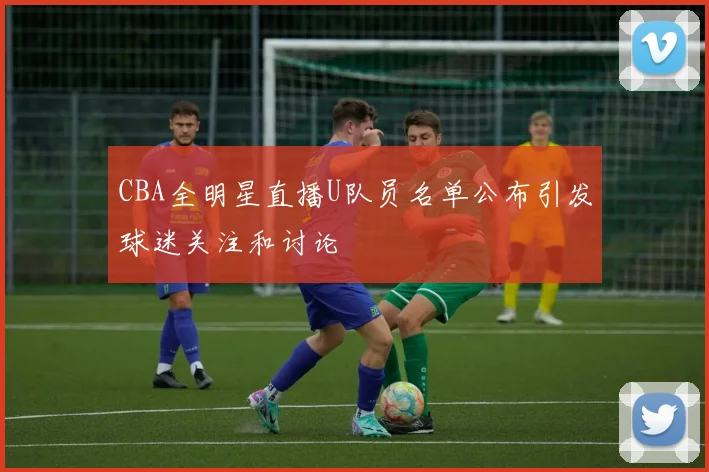CBA全明星直播U队员名单公布引发球迷关注和讨论
