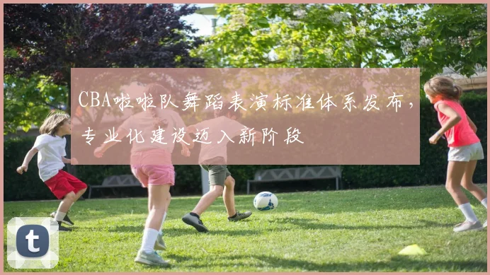 CBA啦啦队舞蹈表演标准体系发布，专业化建设迈入新阶段