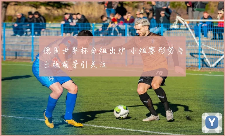 德国世界杯分组出炉 小组赛形势与出线前景引关注