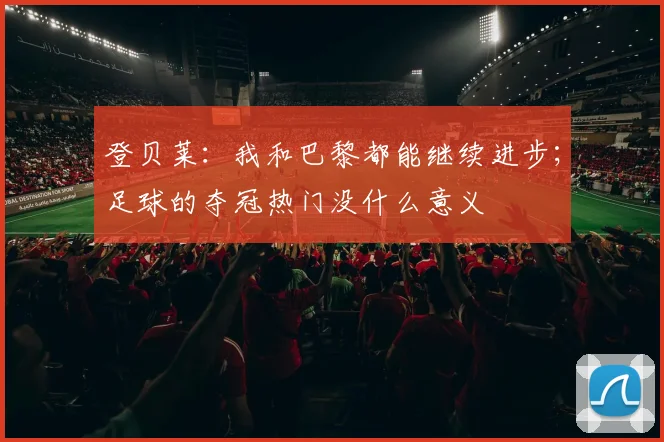 登贝莱：我和巴黎都能继续进步；足球的夺冠热门没什么意义