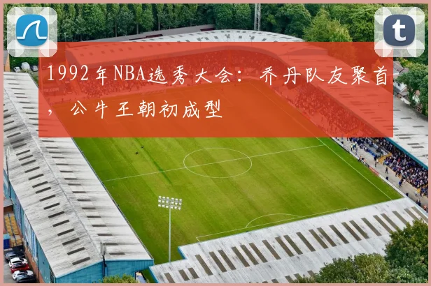 1992年NBA选秀大会：乔丹队友聚首，公牛王朝初成型