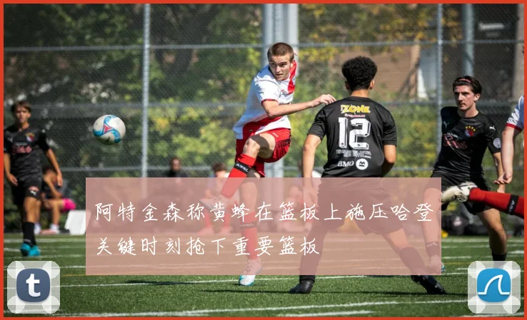 阿特金森称黄蜂在篮板上施压哈登关键时刻抢下重要篮板