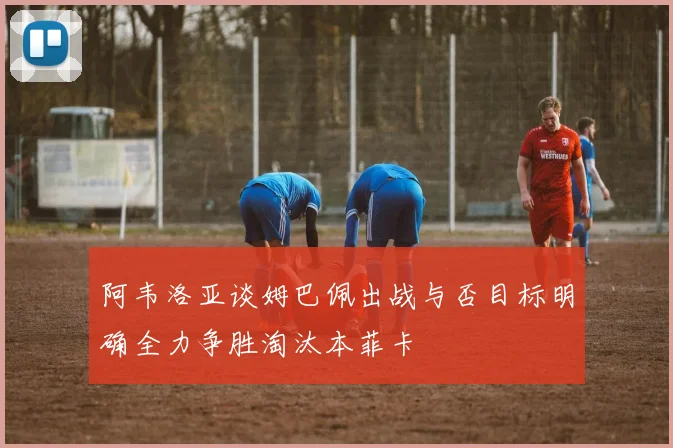 阿韦洛亚谈姆巴佩出战与否目标明确全力争胜淘汰本菲卡